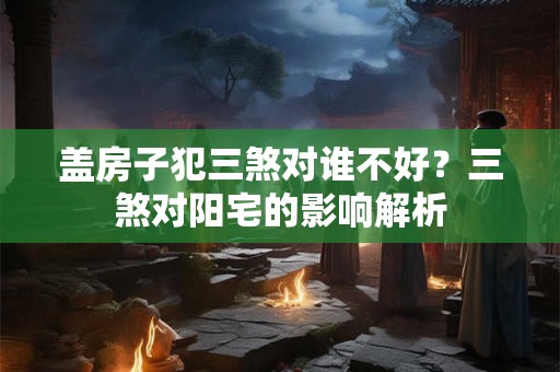 盖房子犯三煞对谁不好？三煞对阳宅的影响解析