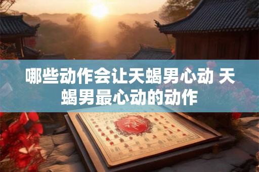 哪些动作会让天蝎男心动 天蝎男最心动的动作