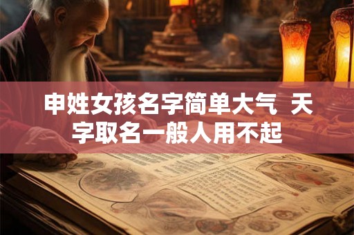 申姓女孩名字简单大气 天字取名一般人用不起 申姓女孩名字简单大气 天字取名一般人用不起
