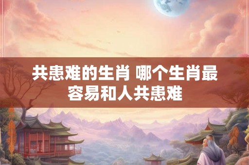 共患难的生肖 哪个生肖最容易和人共患难