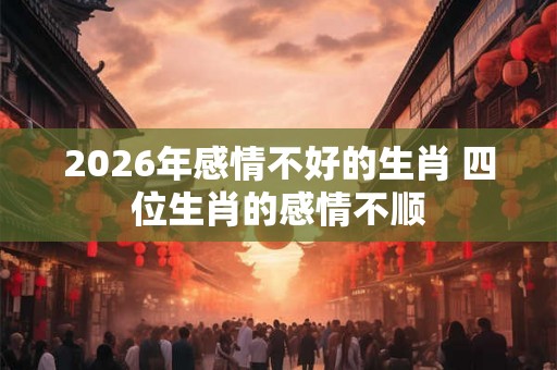 2026年感情不好的生肖 四位生肖的感情不顺 2026年感情不好的生肖 四位生肖的感情不顺