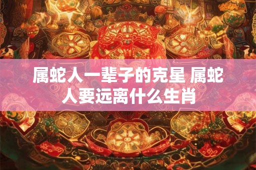 属蛇人一辈子的克星 属蛇人要远离什么生肖