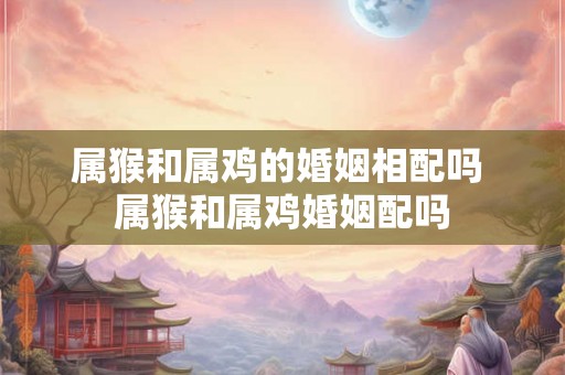 属猴和属鸡的婚姻相配吗 属猴和属鸡婚姻配吗