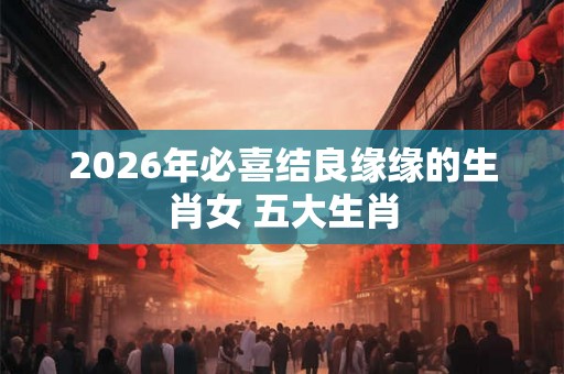 2026年必喜结良缘缘的生肖女 五大生肖