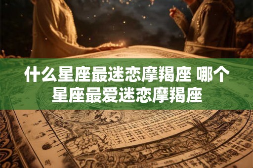 什么星座最迷恋摩羯座 哪个星座最爱迷恋摩羯座