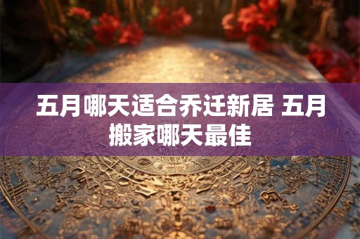五月哪天适合乔迁新居 五月搬家哪天最佳 五月哪天适合乔迁新居 五月搬家哪天最佳