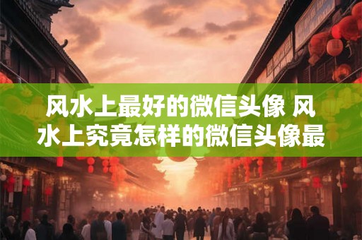风水上最好的微信头像 风水上究竟怎样的微信头像最为吉祥宜人