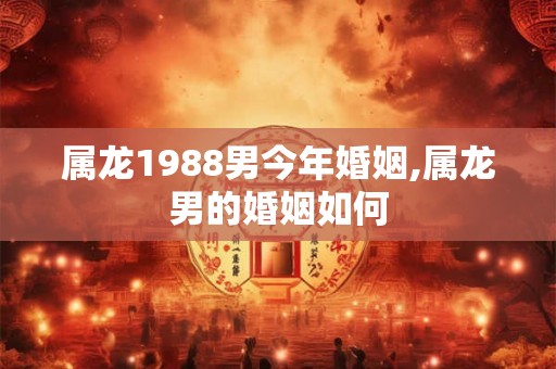 属龙1988男今年婚姻,属龙男的婚姻如何 属龙1988男今年婚姻,属龙男的婚姻如何