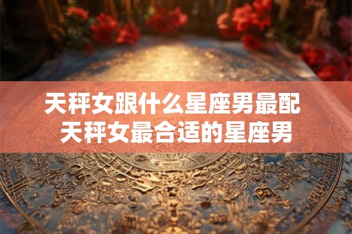 天秤女跟什么星座男最配 天秤女最合适的星座男