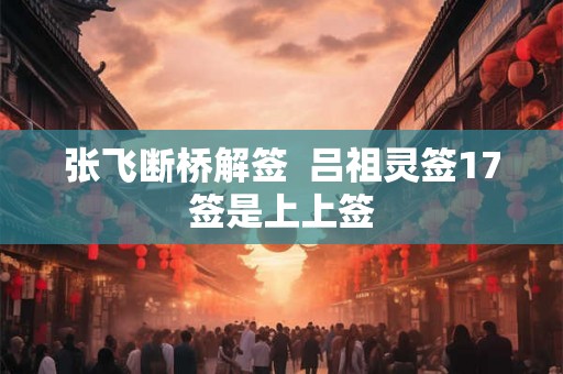 张飞断桥解签  吕祖灵签17签是上上签