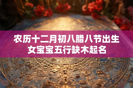 农历十二月初八腊八节出生女宝宝五行缺木起名 农历十二月初八腊八节出生女宝宝五行缺木起名