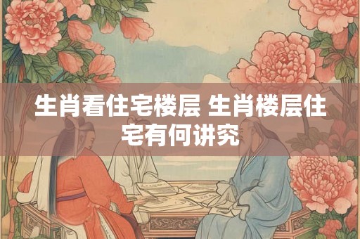 生肖看住宅楼层 生肖楼层住宅有何讲究