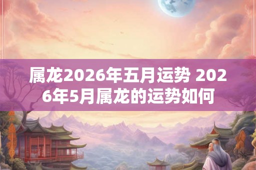 属龙2026年五月运势 2026年5月属龙的运势如何