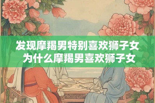 发现摩羯男特别喜欢狮子女 为什么摩羯男喜欢狮子女