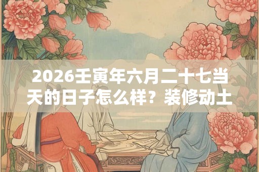 2026壬寅年六月二十七当天的日子怎么样？装修动土好不好？