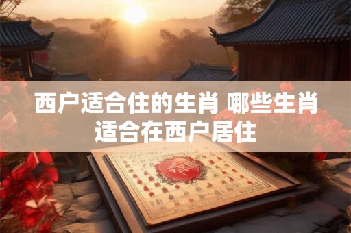 西户适合住的生肖 哪些生肖适合在西户居住
