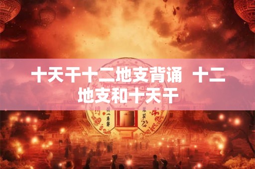 十天干十二地支背诵  十二地支和十天干