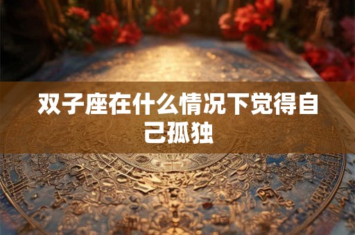 双子座在什么情况下觉得自己孤独 双子座在什么情况下觉得自己孤独