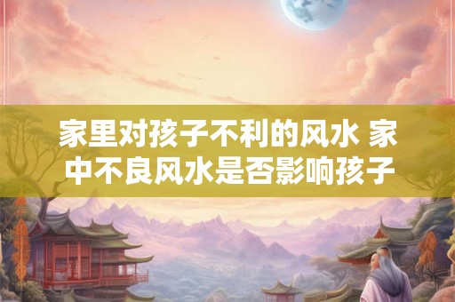 家里对孩子不利的风水 家中不良风水是否影响孩子 家里对孩子不利的风水 家中不良风水是否影响孩子
