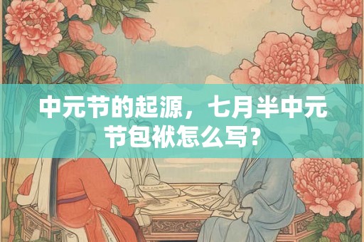 中元节的起源,七月半中元节包袱怎么写? 中元节的起源,七月半中元节包袱怎么写?