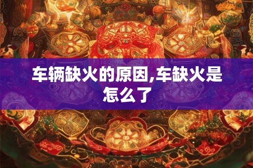 车辆缺火的原因,车缺火是怎么了 车辆缺火的原因,车缺火是怎么了