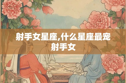 射手女星座,什么星座最宠射手女