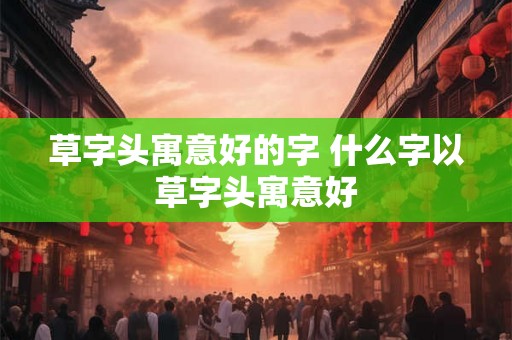 草字头寓意好的字 什么字以草字头寓意好