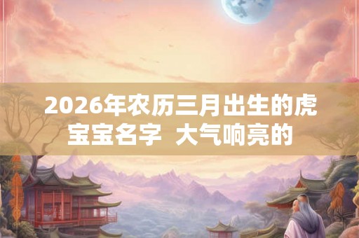 2026年农历三月出生的虎宝宝名字 大气响亮的 2026年农历三月出生的虎宝宝名字 大气响亮的