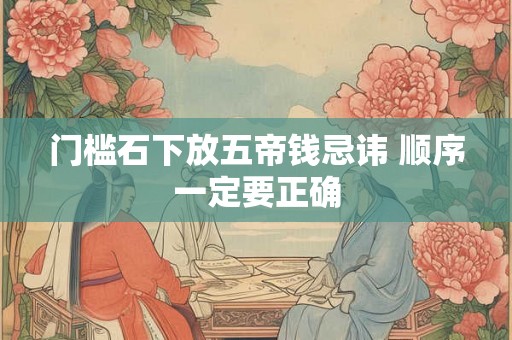 门槛石下放五帝钱忌讳 顺序一定要正确 门槛石下放五帝钱忌讳 顺序一定要正确
