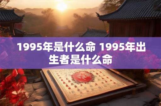 1995年是什么命 1995年出生者是什么命 1995年是什么命 1995年出生者是什么命