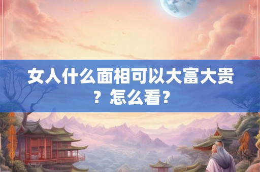 女人什么面相可以大富大贵？怎么看？