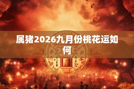 属猪2026九月份桃花运如何 属猪2026九月份桃花运如何