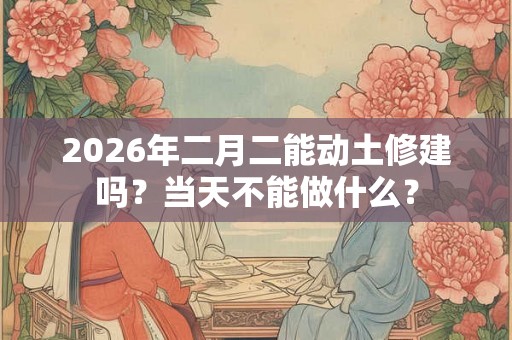 2026年二月二能动土修建吗?当天不能做什么? 2026年二月二能动土修建吗?当天不能做什么?