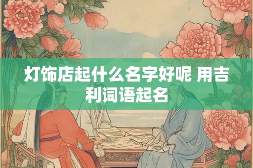 灯饰店起什么名字好呢 用吉利词语起名