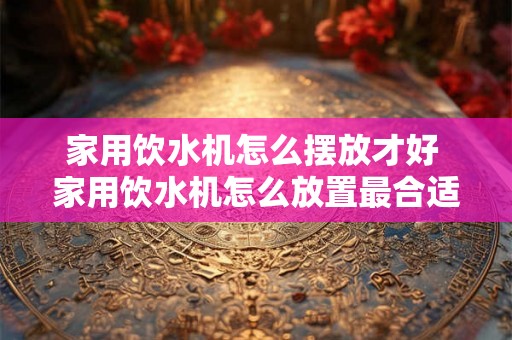 家用饮水机怎么摆放才好 家用饮水机怎么放置最合适 家用饮水机怎么摆放才好 家用饮水机怎么放置最合适