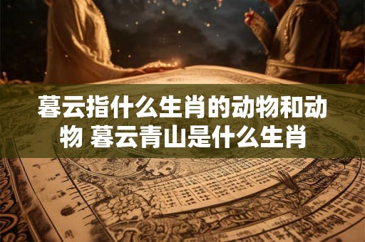 暮云指什么生肖的动物和动物 暮云青山是什么生肖 暮云指什么生肖的动物和动物 暮云青山是什么生肖