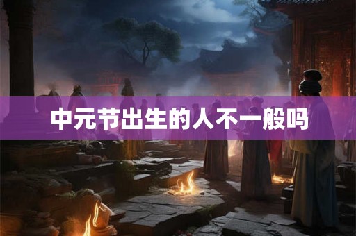 中元节出生的人不一般吗 中元节出生的人不一般吗