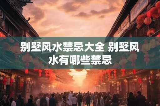 别墅风水禁忌大全 别墅风水有哪些禁忌 别墅风水禁忌大全 别墅风水有哪些禁忌