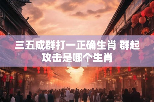 三五成群打一正确生肖 群起攻击是哪个生肖