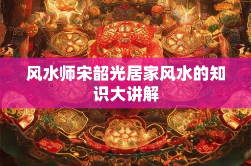 风水师宋韶光居家风水的知识大讲解