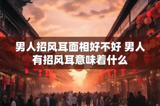 男人招风耳面相好不好 男人有招风耳意味着什么