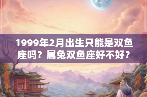 1999年2月出生只能是双鱼座吗?属兔双鱼座好不好? 1999年2月出生只能是双鱼座吗?属兔双鱼座好不好?