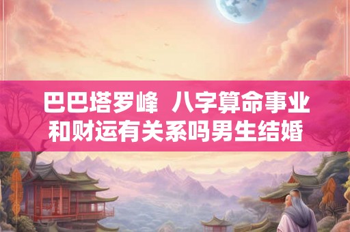 巴巴塔罗峰 八字算命事业和财运有关系吗男生结婚 巴巴塔罗峰 八字算命事业和财运有关系吗男生结婚