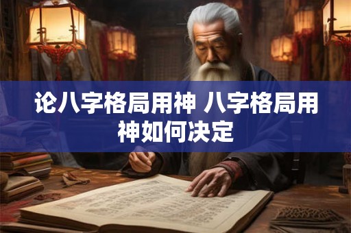 论八字格局用神 八字格局用神如何决定