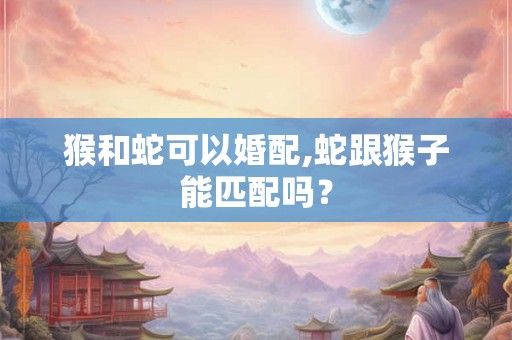 猴和蛇可以婚配,蛇跟猴子能匹配吗? 猴和蛇可以婚配,蛇跟猴子能匹配吗?