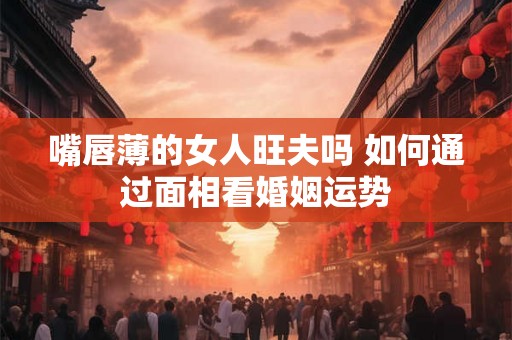 嘴唇薄的女人旺夫吗 如何通过面相看婚姻运势
