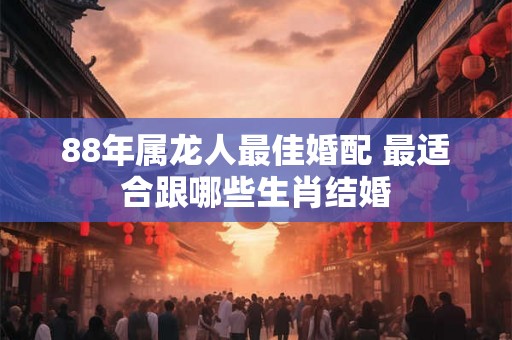 88年属龙人最佳婚配 最适合跟哪些生肖结婚