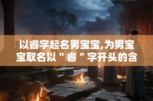 以睿字起名男宝宝,为男宝宝取名以＂睿＂字开头的含义