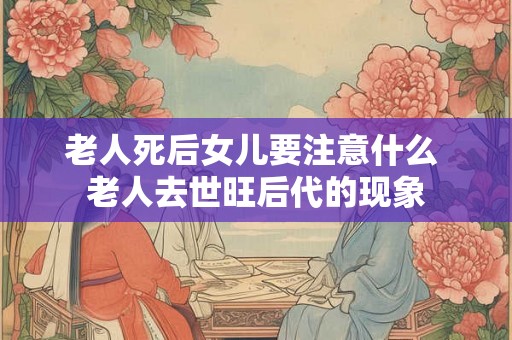 老人死后女儿要注意什么 老人去世旺后代的现象 老人死后女儿要注意什么 老人去世旺后代的现象
