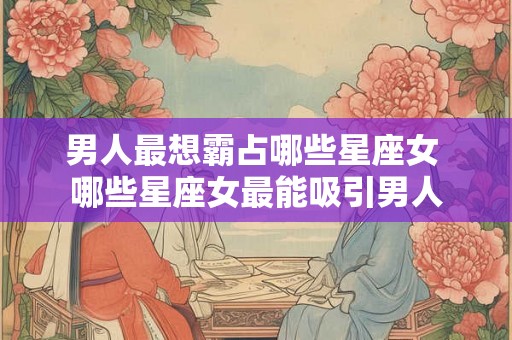 男人最想霸占哪些星座女 哪些星座女最能吸引男人